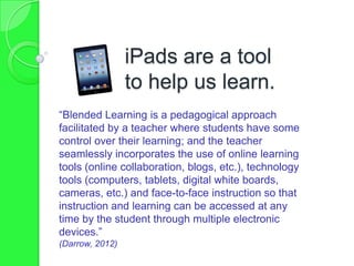 iPads are a tool
to help us learn.
“Blended Learning is a pedagogical approach
facilitated by a teacher where students have some
control over their learning; and the teacher
seamlessly incorporates the use of online learning
tools (online collaboration, blogs, etc.), technology
tools (computers, tablets, digital white boards,
cameras, etc.) and face-to-face instruction so that
instruction and learning can be accessed at any
time by the student through multiple electronic
devices.”
(Darrow, 2012)
 