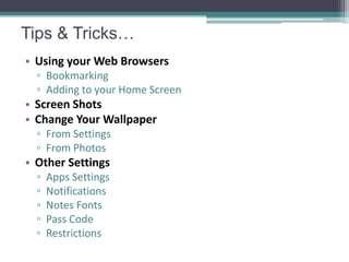 Tips & Tricks…
• Using your Web Browsers
  ▫ Bookmarking
  ▫ Adding to your Home Screen
• Screen Shots
• Change Your Wallpaper
  ▫ From Settings
  ▫ From Photos
• Other Settings
  ▫   Apps Settings
  ▫   Notifications
  ▫   Notes Fonts
  ▫   Pass Code
  ▫   Restrictions
 