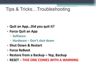Tips & Tricks…Troubleshooting


• Quit an App…Did you quit it?
• Force Quit an App
    ▫ Software
    ▫ Hardware – Don’t shut down
•   Shut Down & Restart
•   Force ReBoot
•   Restore from a Backup – Yep, Backup
•   RESET – THIS ONE COMES WITH A WARNING
 