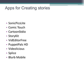 Apps for Creating stories


•   SonicPicsLite
•   Comic Touch
•   CartoonStdio
•   StoryKit
•   VidEditorFree
•   PuppetPals HD
•   Videolicious
•   Splice
•   Blurb Mobile
 