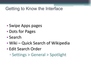 Getting to Know the Interface


• Swipe Apps pages
• Dots for Pages
• Search
• Wiki – Quick Search of Wikipedia
• Edit Search Order
  ▫ Settings > General > Spotlight
 