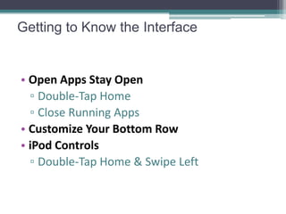 Getting to Know the Interface


• Open Apps Stay Open
  ▫ Double-Tap Home
  ▫ Close Running Apps
• Customize Your Bottom Row
• iPod Controls
  ▫ Double-Tap Home & Swipe Left
 