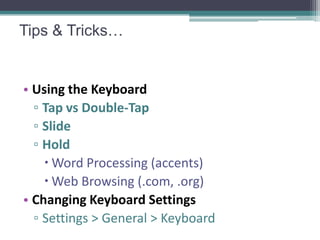 Tips & Tricks…


• Using the Keyboard
  ▫ Tap vs Double-Tap
  ▫ Slide
  ▫ Hold
     Word Processing (accents)
     Web Browsing (.com, .org)
• Changing Keyboard Settings
  ▫ Settings > General > Keyboard
 