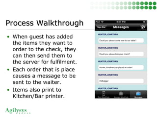 • When guest has added
the items they want to
order to the check, they
can then send them to
the server for fulfilment.
• Each order that is place
causes a message to be
sent to the waiter.
• Items also print to
Kitchen/Bar printer.
Process WalkthroughProcess Walkthrough
 