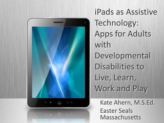 iPads as Assistive
Technology:
Apps for Adults
with
Developmental
Disabilities to
Live, Learn,
Work and Play
Kate Ahern, M.S.Ed.
Easter Seals
Massachusetts
 