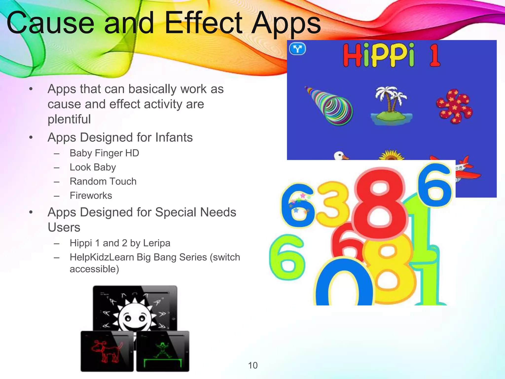 Cause and Effect Apps
• Apps that can basically work as
cause and effect activity are
plentiful
• Apps Designed for Infants
– Baby Finger HD
– Look Baby
– Random Touch
– Fireworks
• Apps Designed for Special Needs
Users
– Hippi 1 and 2 by Leripa
– HelpKidzLearn Big Bang Series (switch
accessible)
10
 