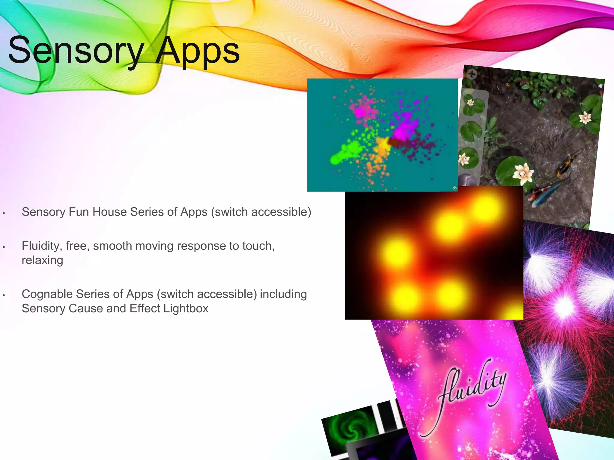 • Sensory Fun House Series of Apps (switch accessible)
• Fluidity, free, smooth moving response to touch,
relaxing
• Cognable Series of Apps (switch accessible) including
Sensory Cause and Effect Lightbox
Sensory Apps
 