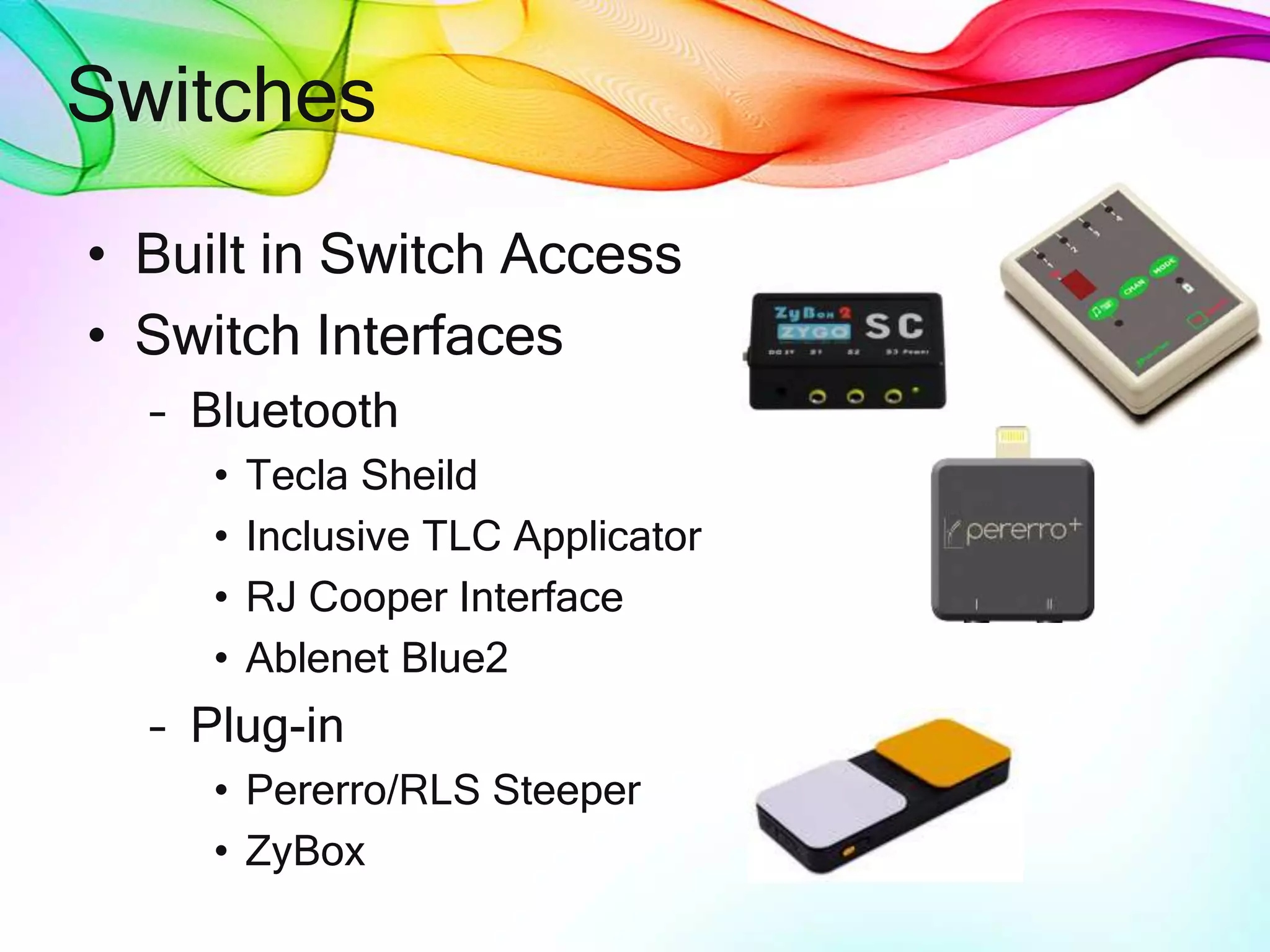 Switches
• Built in Switch Access
• Switch Interfaces
– Bluetooth
• Tecla Sheild
• Inclusive TLC Applicator
• RJ Cooper Interface
• Ablenet Blue2
– Plug-in
• Pererro/RLS Steeper
• ZyBox
 
