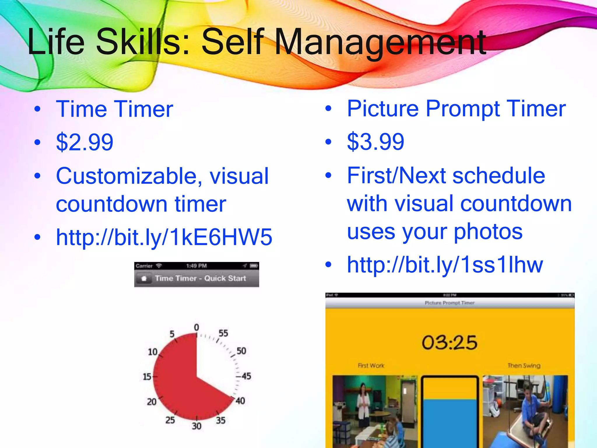 Life Skills: Self Management
• Time Timer
• $2.99
• Customizable, visual
countdown timer
• http://bit.ly/1kE6HW5
• Picture Prompt Timer
• $3.99
• First/Next schedule
with visual countdown
uses your photos
• http://bit.ly/1ss1lhw
 