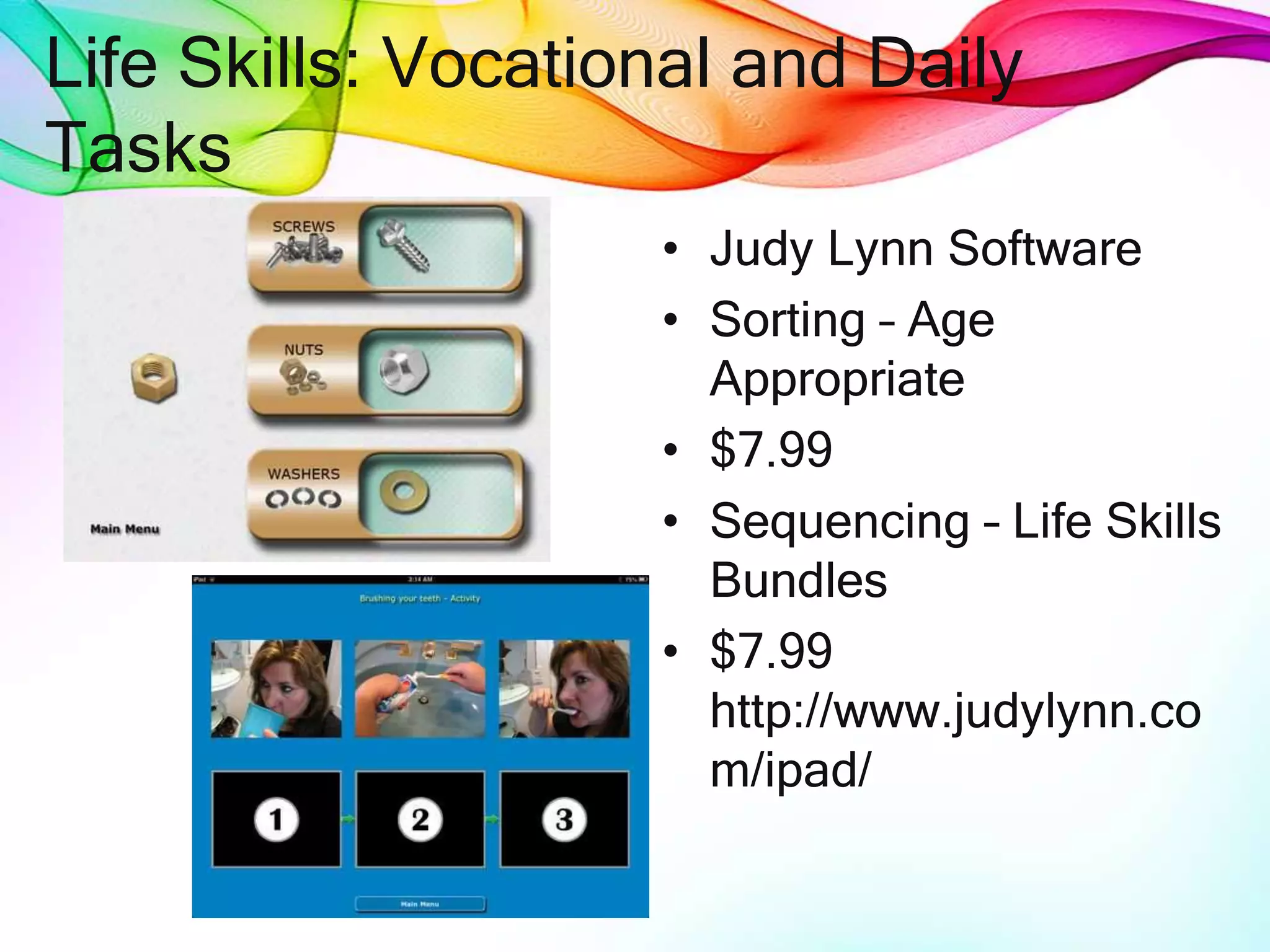 Life Skills: Vocational and Daily
Tasks
• Judy Lynn Software
• Sorting – Age
Appropriate
• $7.99
• Sequencing – Life Skills
Bundles
• $7.99
http://www.judylynn.co
m/ipad/
 