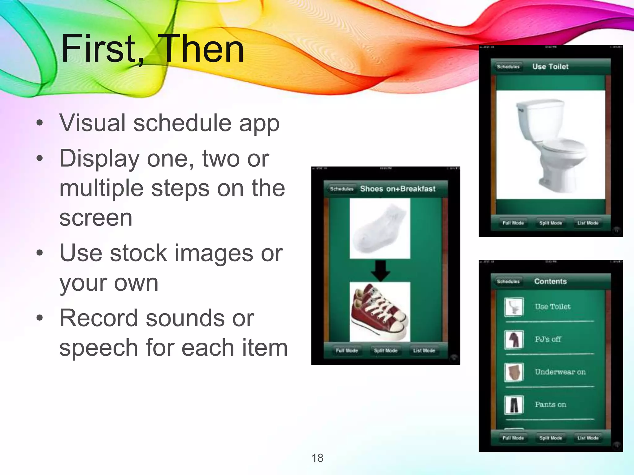 First, Then
• Visual schedule app
• Display one, two or
multiple steps on the
screen
• Use stock images or
your own
• Record sounds or
speech for each item
18
 