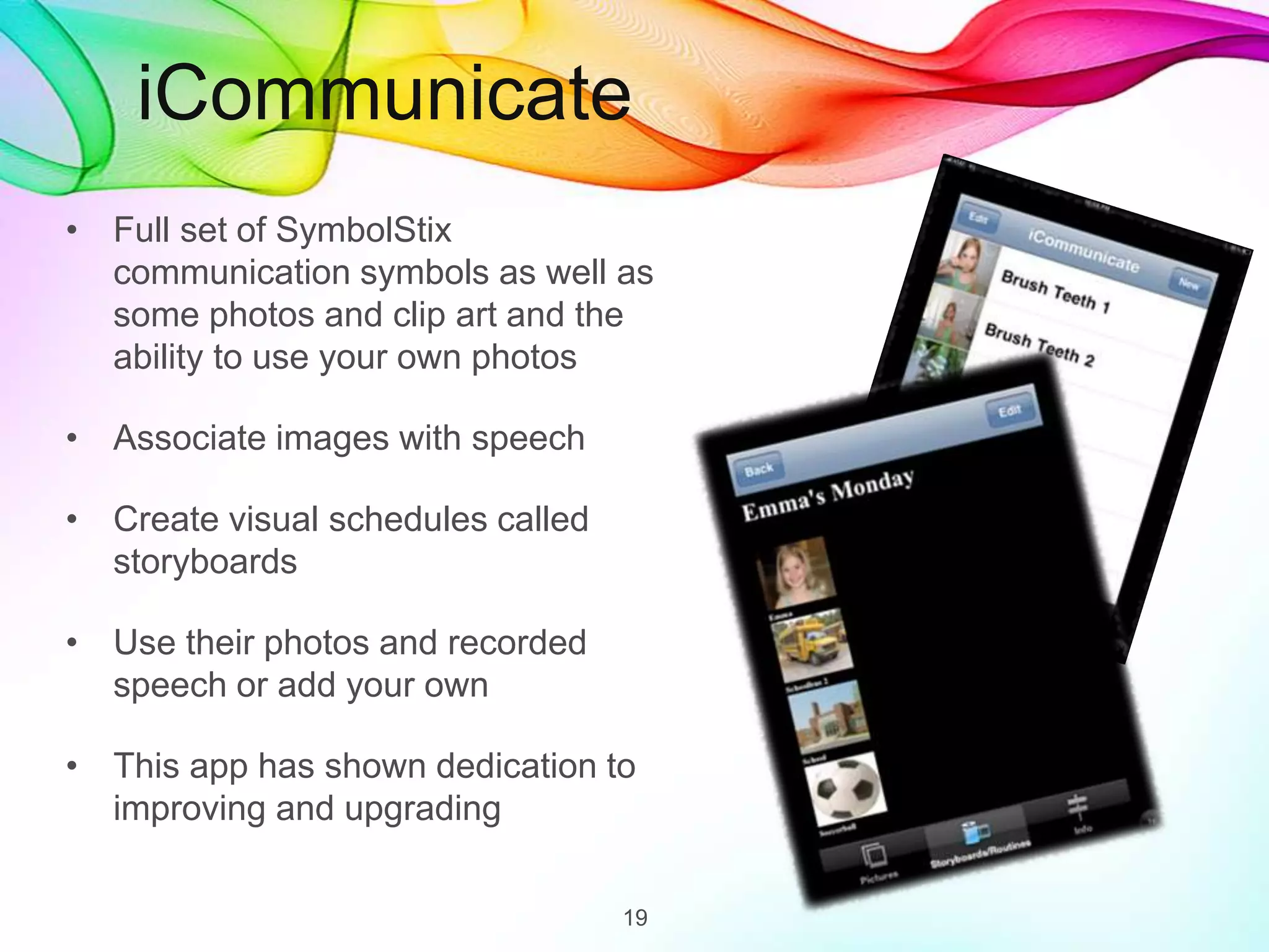 iCommunicate
• Full set of SymbolStix
communication symbols as well as
some photos and clip art and the
ability to use your own photos
• Associate images with speech
• Create visual schedules called
storyboards
• Use their photos and recorded
speech or add your own
• This app has shown dedication to
improving and upgrading
19
 