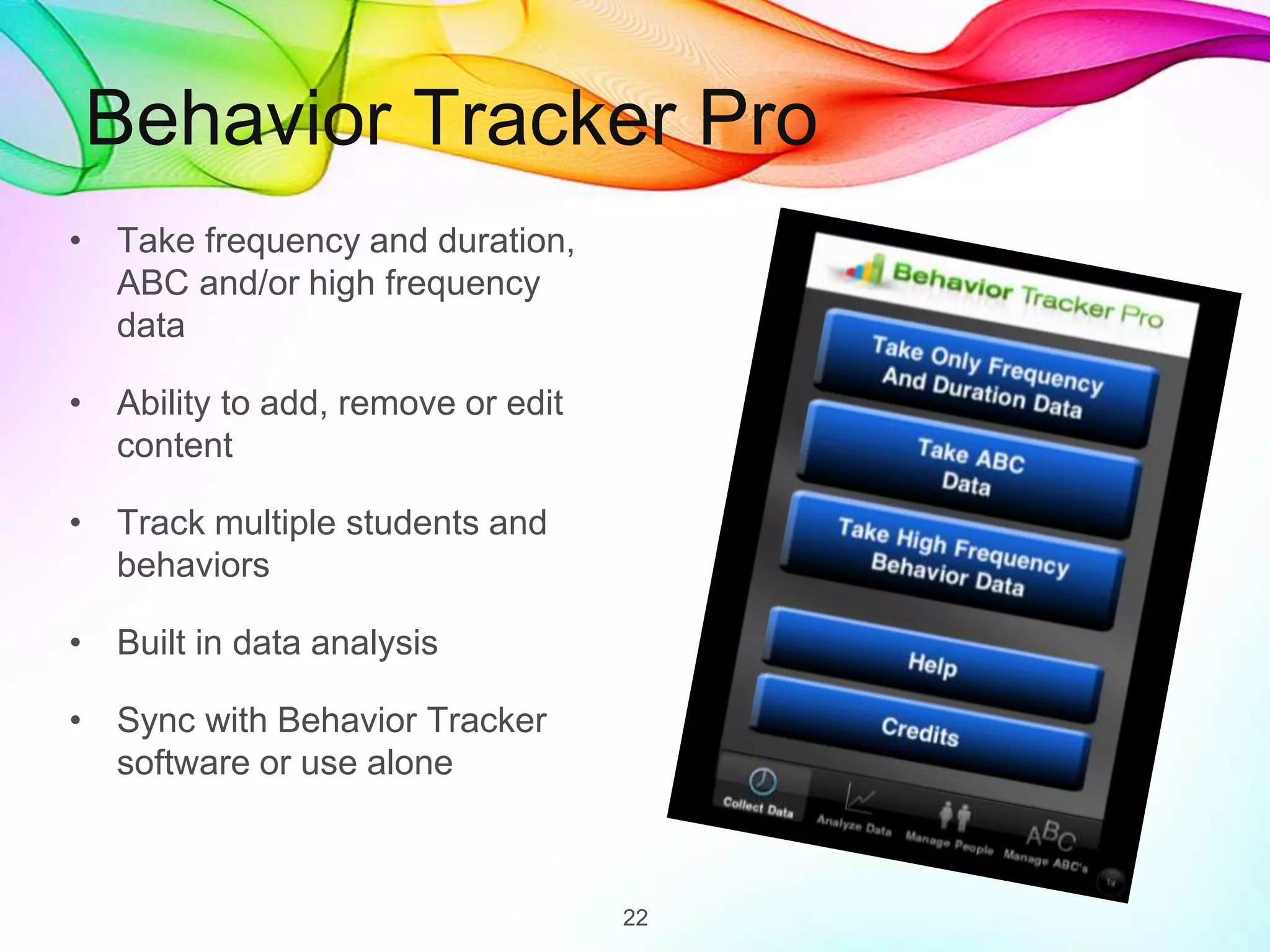 Behavior Tracker Pro
• Take frequency and duration,
ABC and/or high frequency
data
• Ability to add, remove or edit
content
• Track multiple students and
behaviors
• Built in data analysis
• Sync with Behavior Tracker
software or use alone
22
 