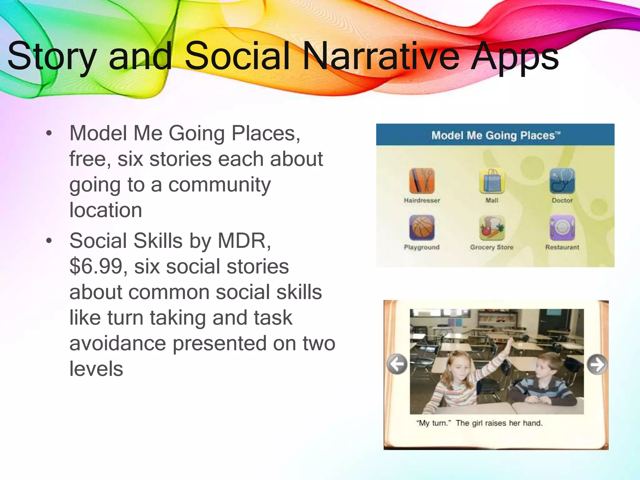 Story and Social Narrative Apps
• Model Me Going Places,
free, six stories each about
going to a community
location
• Social Skills by MDR,
$6.99, six social stories
about common social skills
like turn taking and task
avoidance presented on two
levels
 