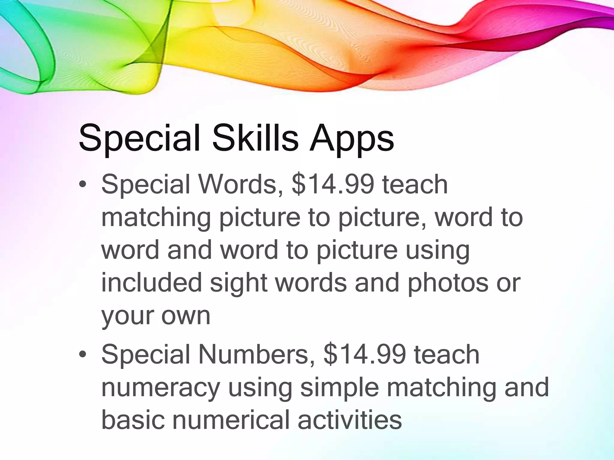 Special Skills Apps
• Special Words, $14.99 teach
matching picture to picture, word to
word and word to picture using
included sight words and photos or
your own
• Special Numbers, $14.99 teach
numeracy using simple matching and
basic numerical activities
 