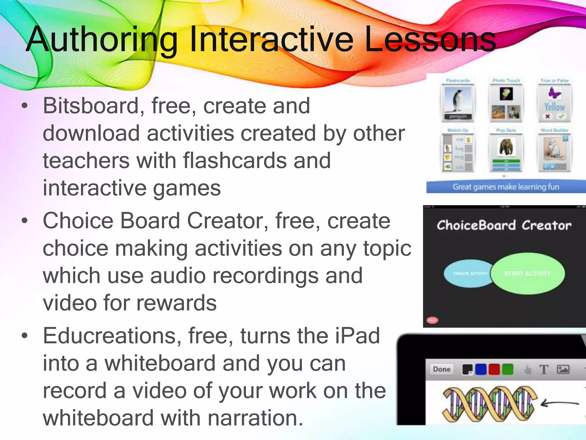 Authoring Interactive Lessons
• Bitsboard, free, create and
download activities created by other
teachers with flashcards and
interactive games
• Choice Board Creator, free, create
choice making activities on any topic
which use audio recordings and
video for rewards
• Educreations, free, turns the iPad
into a whiteboard and you can
record a video of your work on the
whiteboard with narration.
 