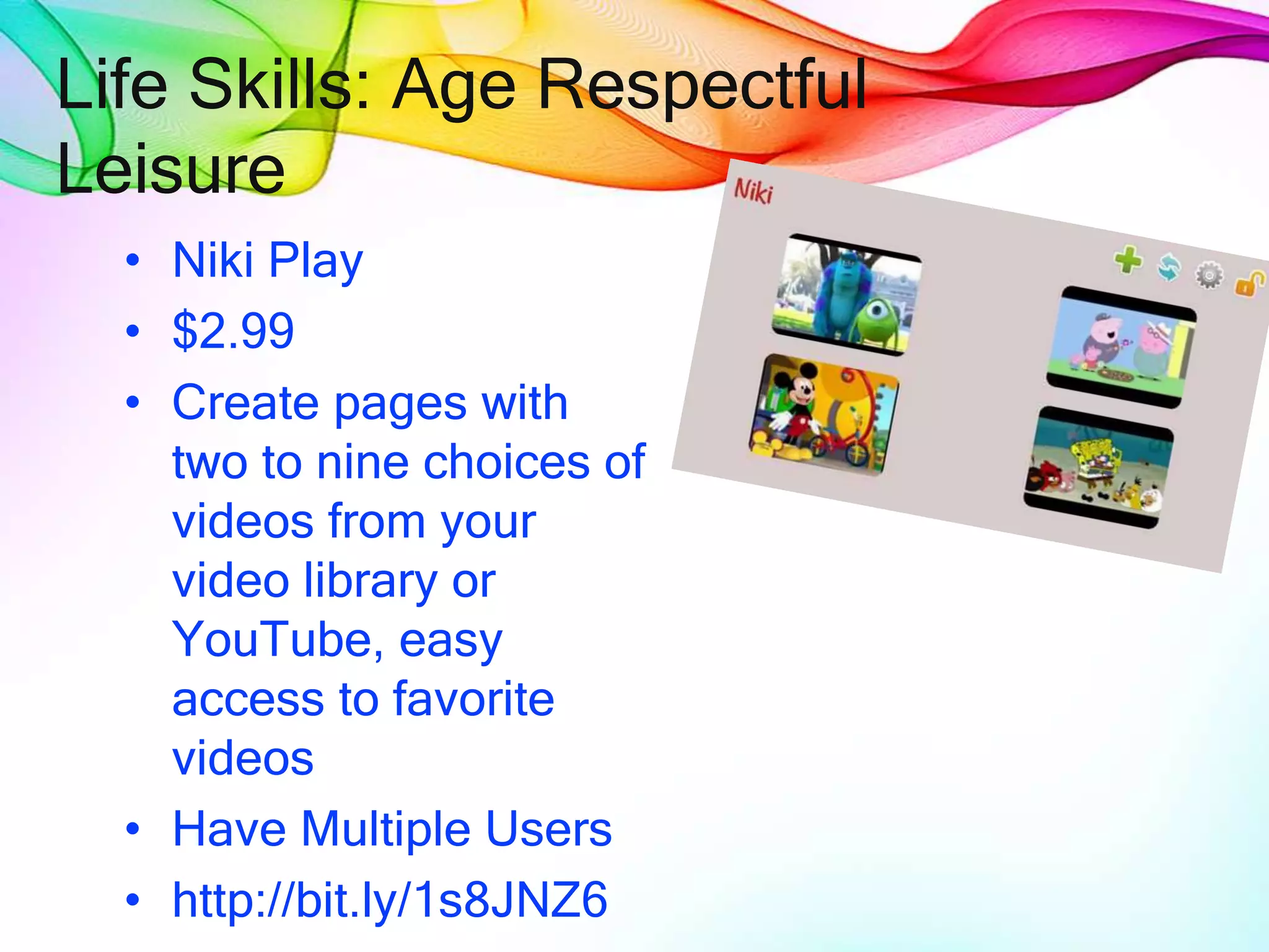 Life Skills: Age Respectful
Leisure
• Niki Play
• $2.99
• Create pages with
two to nine choices of
videos from your
video library or
YouTube, easy
access to favorite
videos
• Have Multiple Users
• http://bit.ly/1s8JNZ6
 