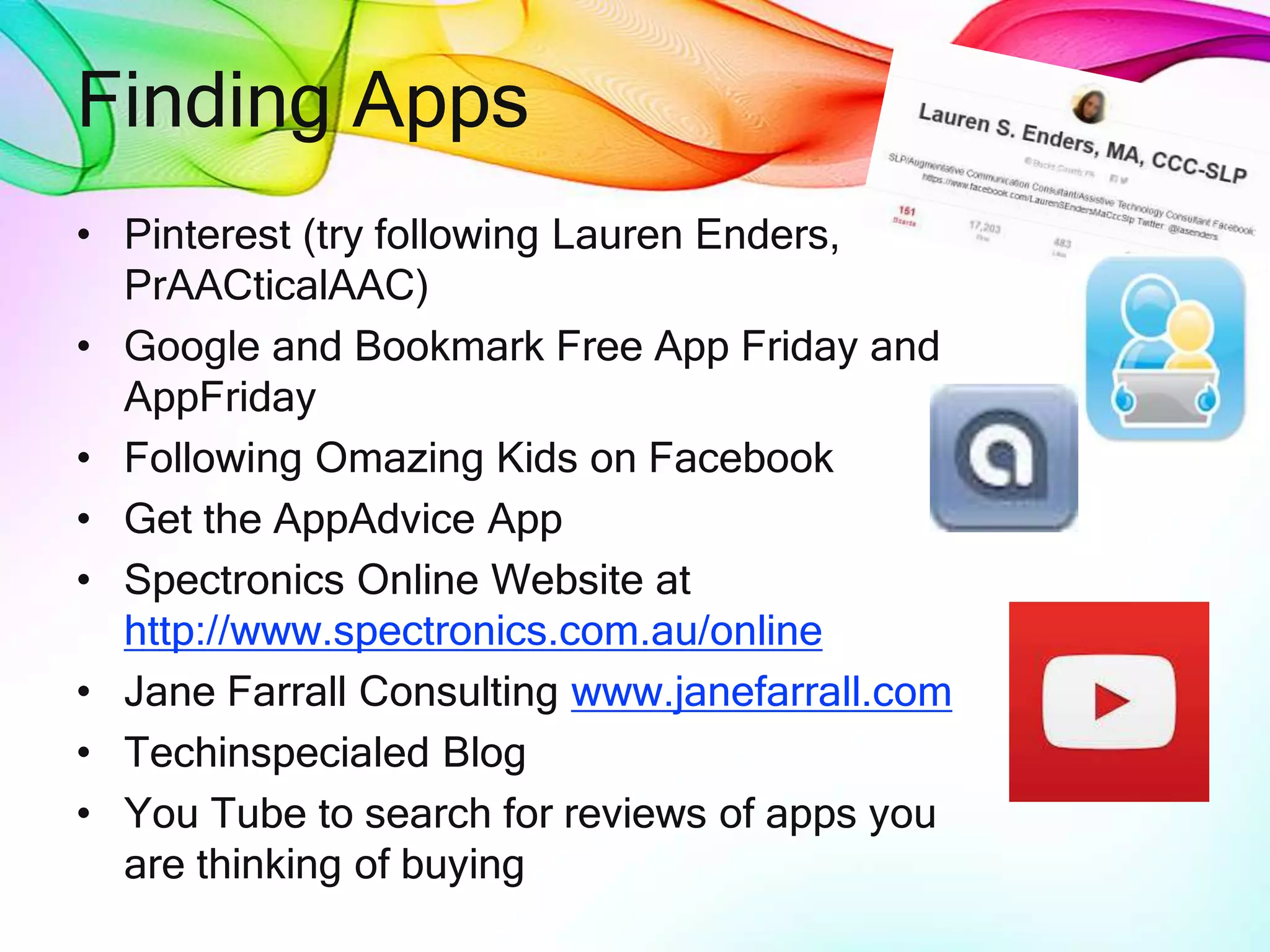 Finding Apps
• Pinterest (try following Lauren Enders,
PrAACticalAAC)
• Google and Bookmark Free App Friday and
AppFriday
• Following Omazing Kids on Facebook
• Get the AppAdvice App
• Spectronics Online Website at
http://www.spectronics.com.au/online
• Jane Farrall Consulting www.janefarrall.com
• Techinspecialed Blog
• You Tube to search for reviews of apps you
are thinking of buying
 