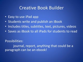 Creative Book Builder
• Easy to use iPad app
• Students write and publish an iBook
• Includes titles, subtitles, text, pictures, videos
• Saves as iBook to all iPads for students to read
Possibilities:
journal, report, anything that could be a
paragraph can be an ebook!
 