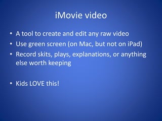 iMovie video
• A tool to create and edit any raw video
• Use green screen (on Mac, but not on iPad)
• Record skits, plays, explanations, or anything
else worth keeping
• Kids LOVE this!
 