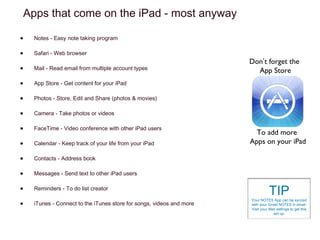 Adding Parental Controls
From your Settings > General > Restrictions
You must set a passcode before you can enable restrictions
on your iPad.
Although you don’t have a lot of control, you can prevent users
from installing apps, deleting apps, turn off in-App purchasing
and more.
Tapping Ratings For will let you work with age ratings for your
country, which allows for more child friendly content.

 