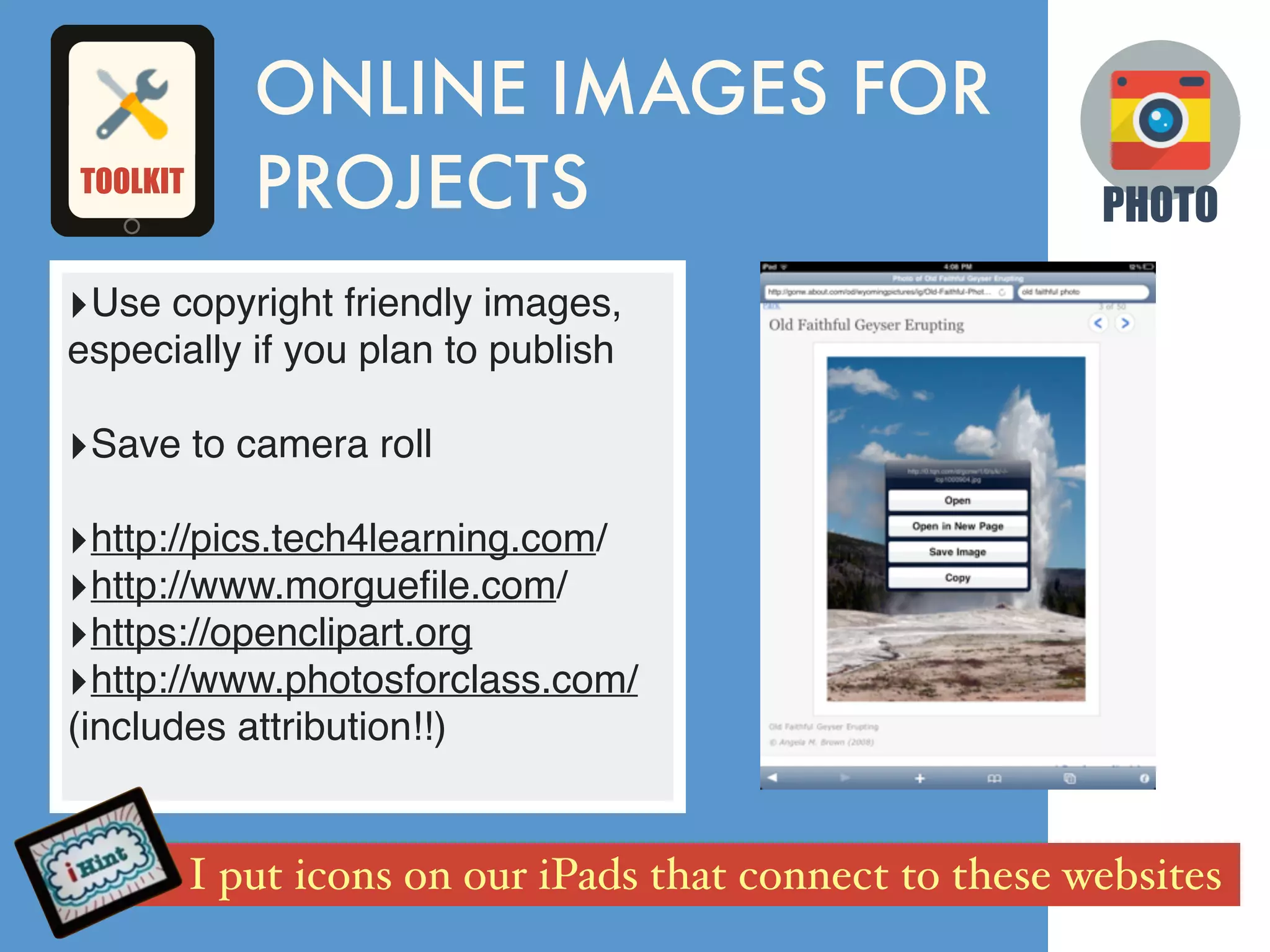 PHOTO
‣Use copyright friendly images,
especially if you plan to publish
‣Save to camera roll
‣http://pics.tech4learning.com/
‣http://www.morgueﬁle.com/
‣https://openclipart.org
‣http://www.photosforclass.com/
(includes attribution!!)
ONLINE IMAGES FOR
PROJECTS
I put icons on our iPads that connect to these websites
TOOLKIT
 
