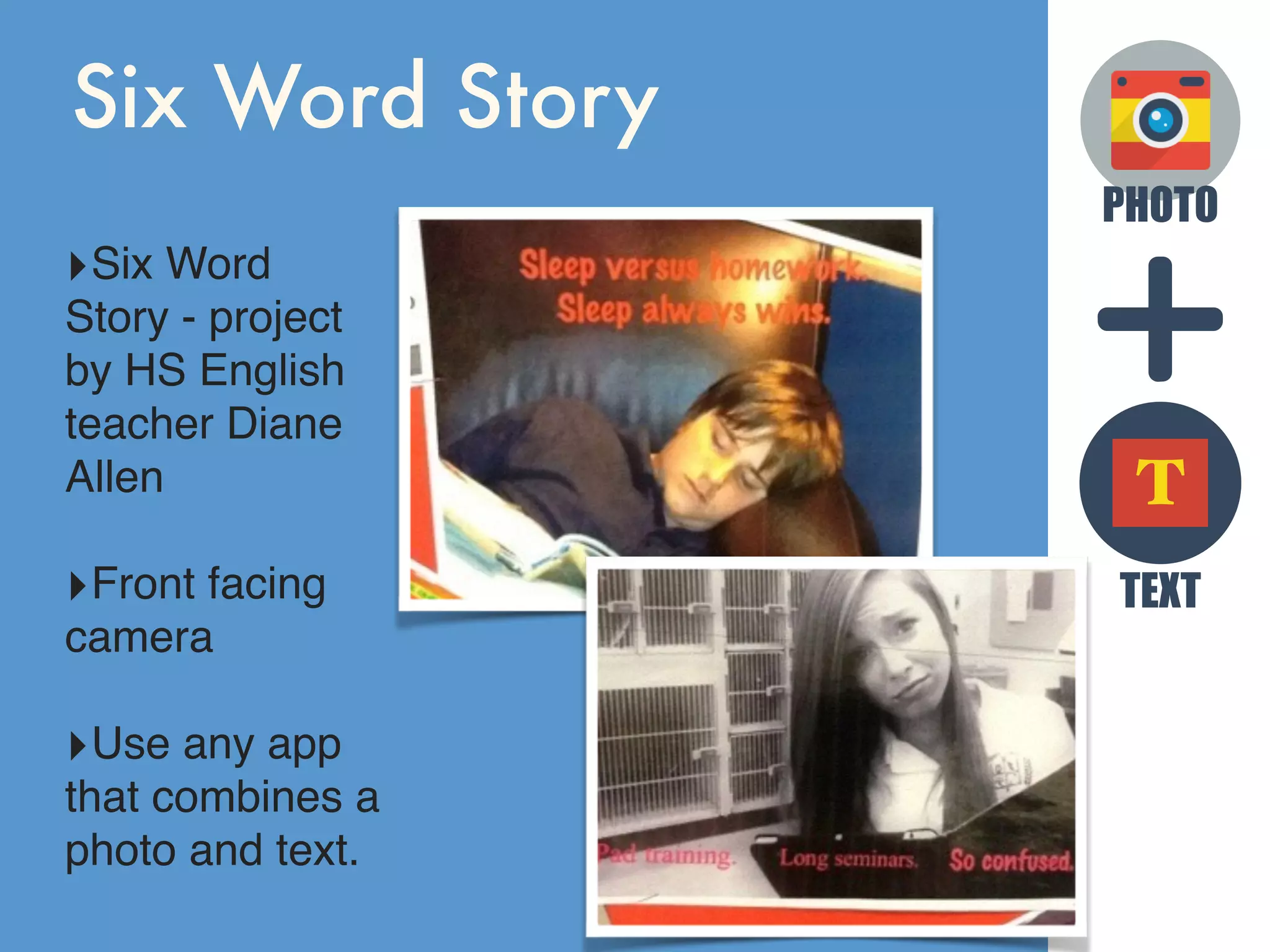 PHOTO
TEXT
T
Six Word Story
‣Six Word
Story - project
by HS English
teacher Diane
Allen
‣Front facing
camera
‣Use any app
that combines a
photo and text.
 