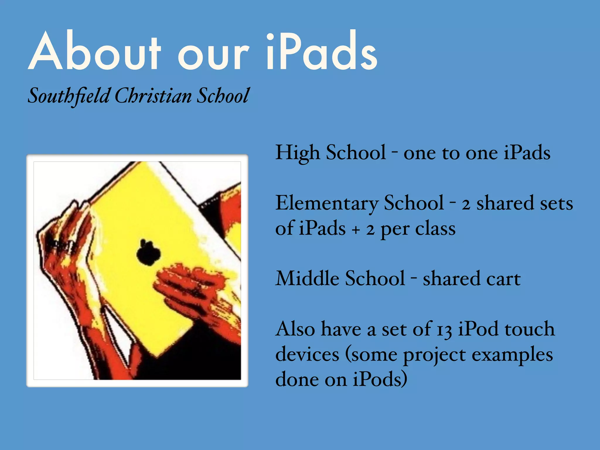 About our iPads
Southﬁeld Christian School
High School - one to one iPads
Elementary School - 2 shared sets
of iPads + 2 per class
Middle School - shared cart
Also have a set of 13 iPod touch
devices (some project examples
done on iPods)
 