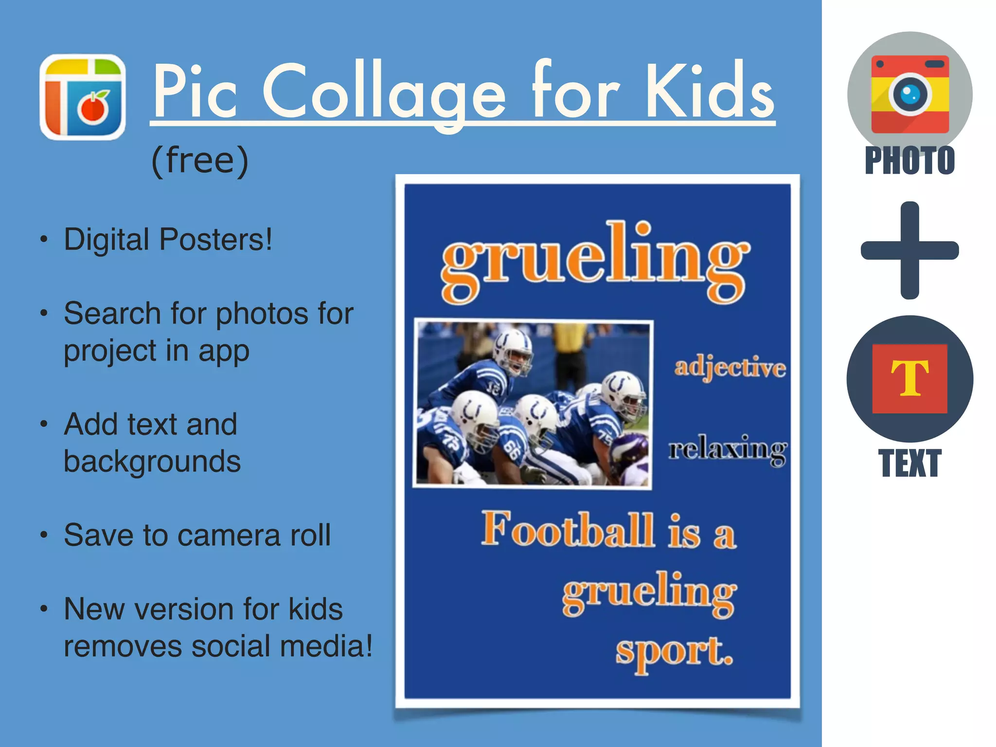 PHOTO
TEXT
T
Pic Collage for Kids
(free)
• Digital Posters!
• Search for photos for
project in app
• Add text and
backgrounds
• Save to camera roll
• New version for kids
removes social media!
 