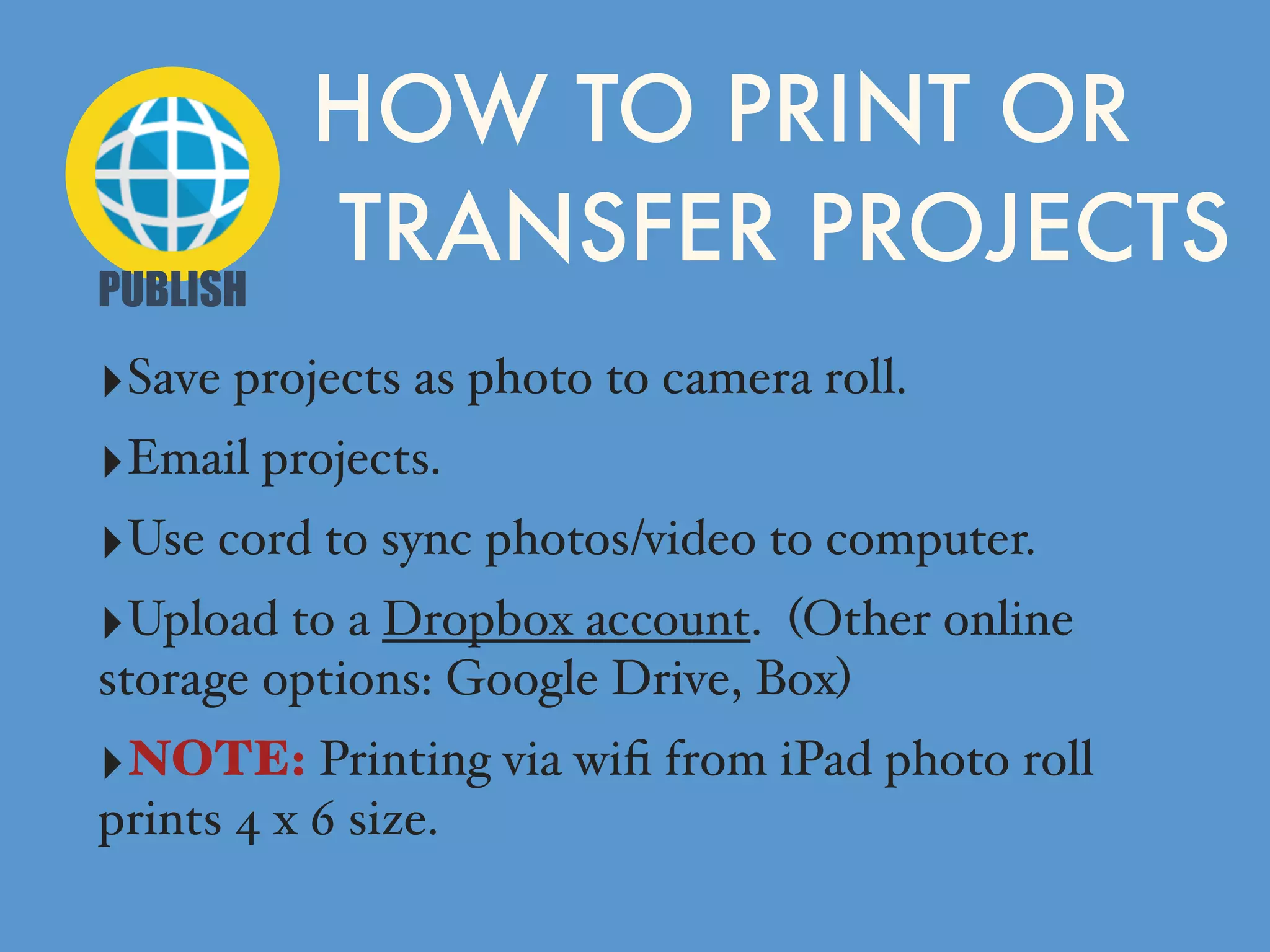 ‣Save projects as photo to camera roll.
‣Email projects.
‣Use cord to sync photos/video to computer.
‣Upload to a Dropbox account. (Other online
storage options: Google Drive, Box)
‣NOTE: Printing via wiﬁ from iPad photo roll
prints 4 x 6 size.
HOW TO PRINT OR
TRANSFER PROJECTS
PUBLISH
 