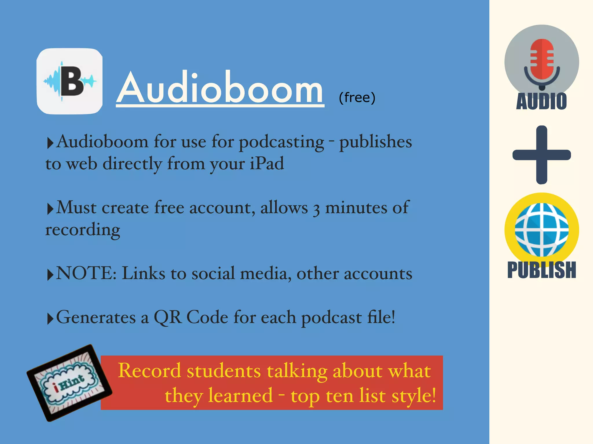 Audioboom (free)
‣Audioboom for use for podcasting - publishes
to web directly from your iPad
‣Must create free account, allows 3 minutes of
recording
‣NOTE: Links to social media, other accounts
‣Generates a QR Code for each podcast ﬁle!
PUBLISH
AUDIO
Record students talking about what
they learned - top ten list style!
 