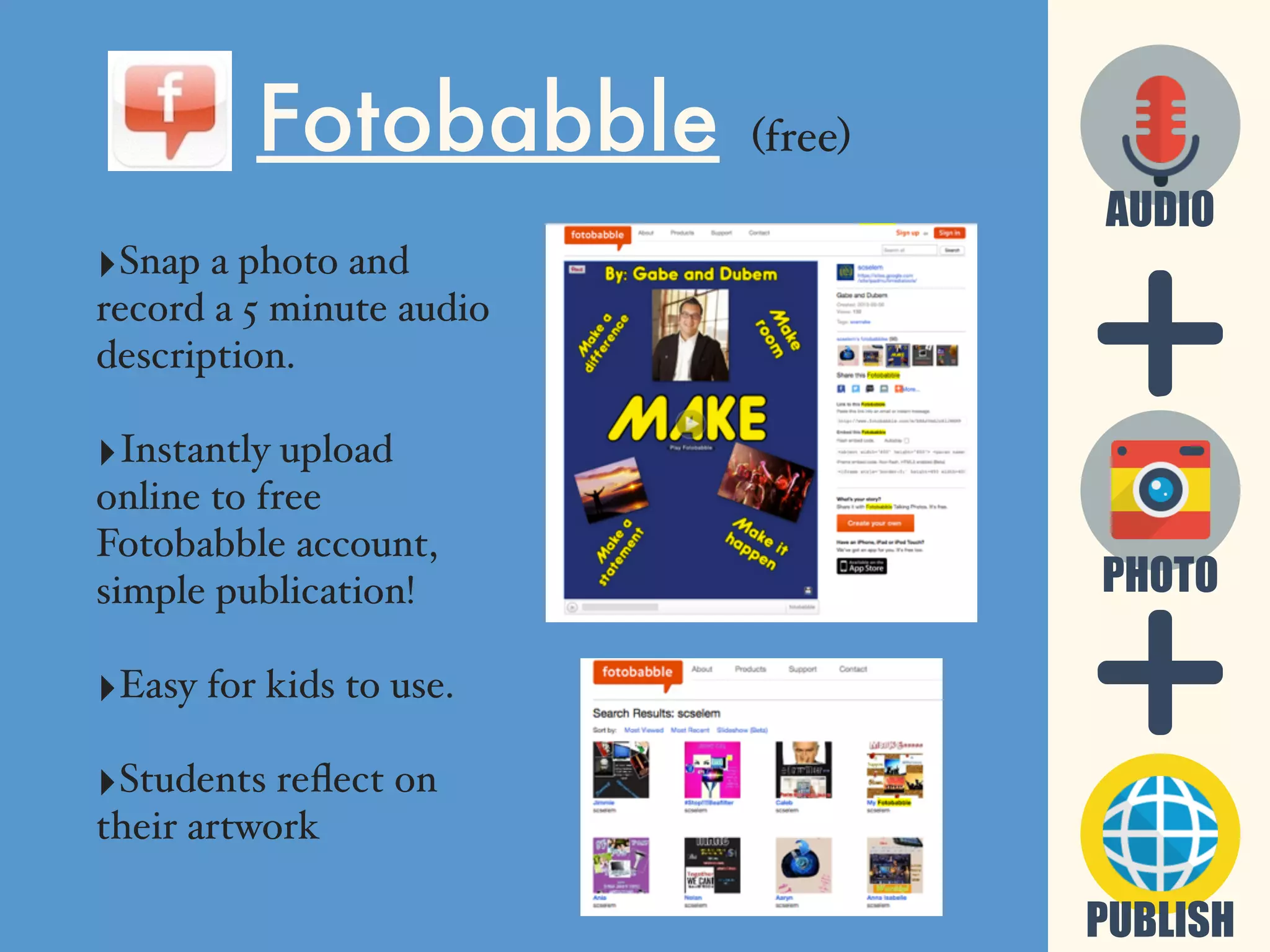 PUBLISH
PHOTO
AUDIO
Fotobabble (free)
‣Snap a photo and
record a 5 minute audio
description.
‣Instantly upload
online to free
Fotobabble account,
simple publication!
‣Easy for kids to use.
‣Students reﬂect on
their artwork
 