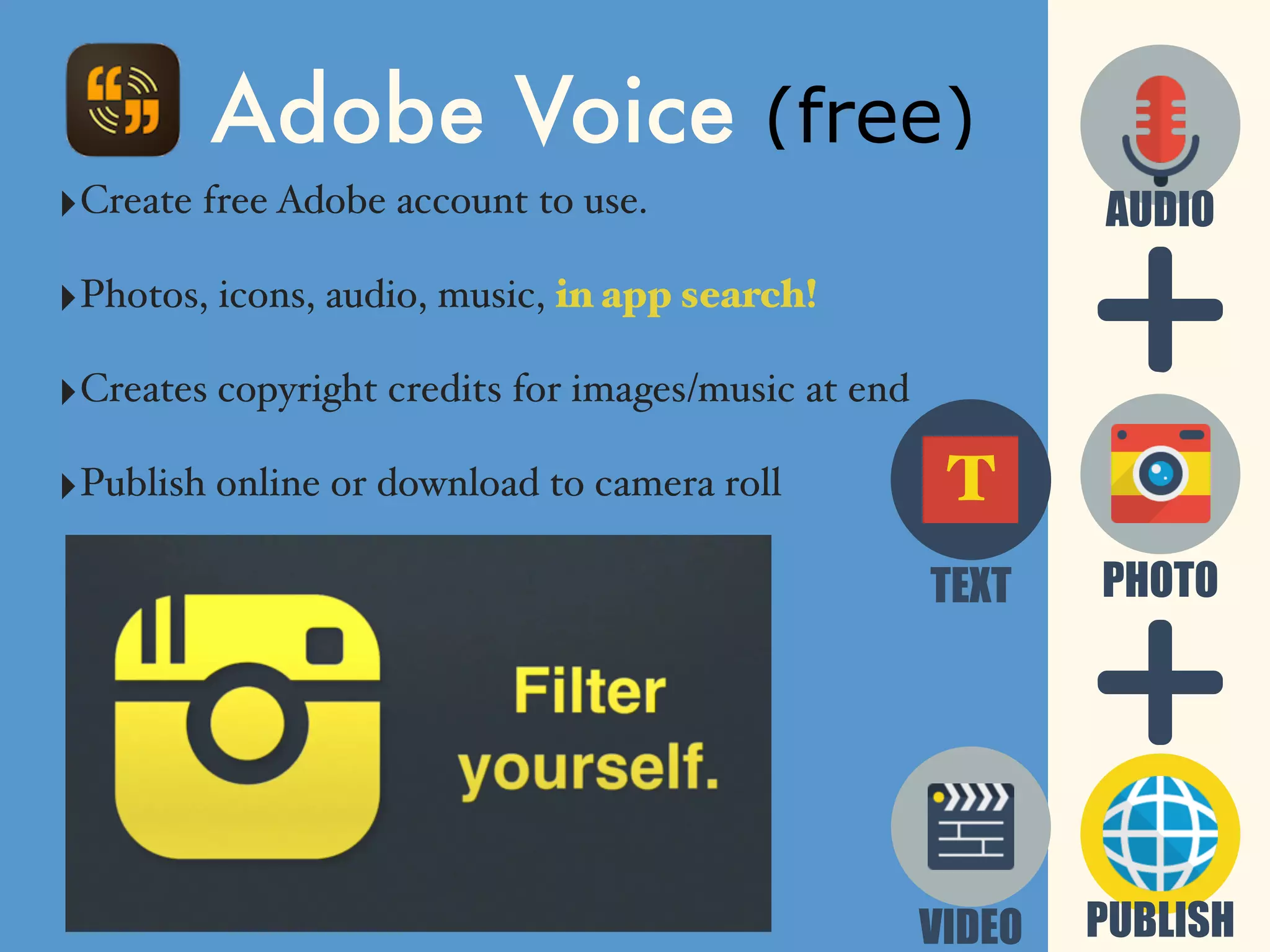 ‣Create free Adobe account to use.
‣Photos, icons, audio, music, in app search!
‣Creates copyright credits for images/music at end
‣Publish online or download to camera roll
Adobe Voice (free)
PUBLISH
PHOTO
AUDIO
TEXT
T
VIDEO
 