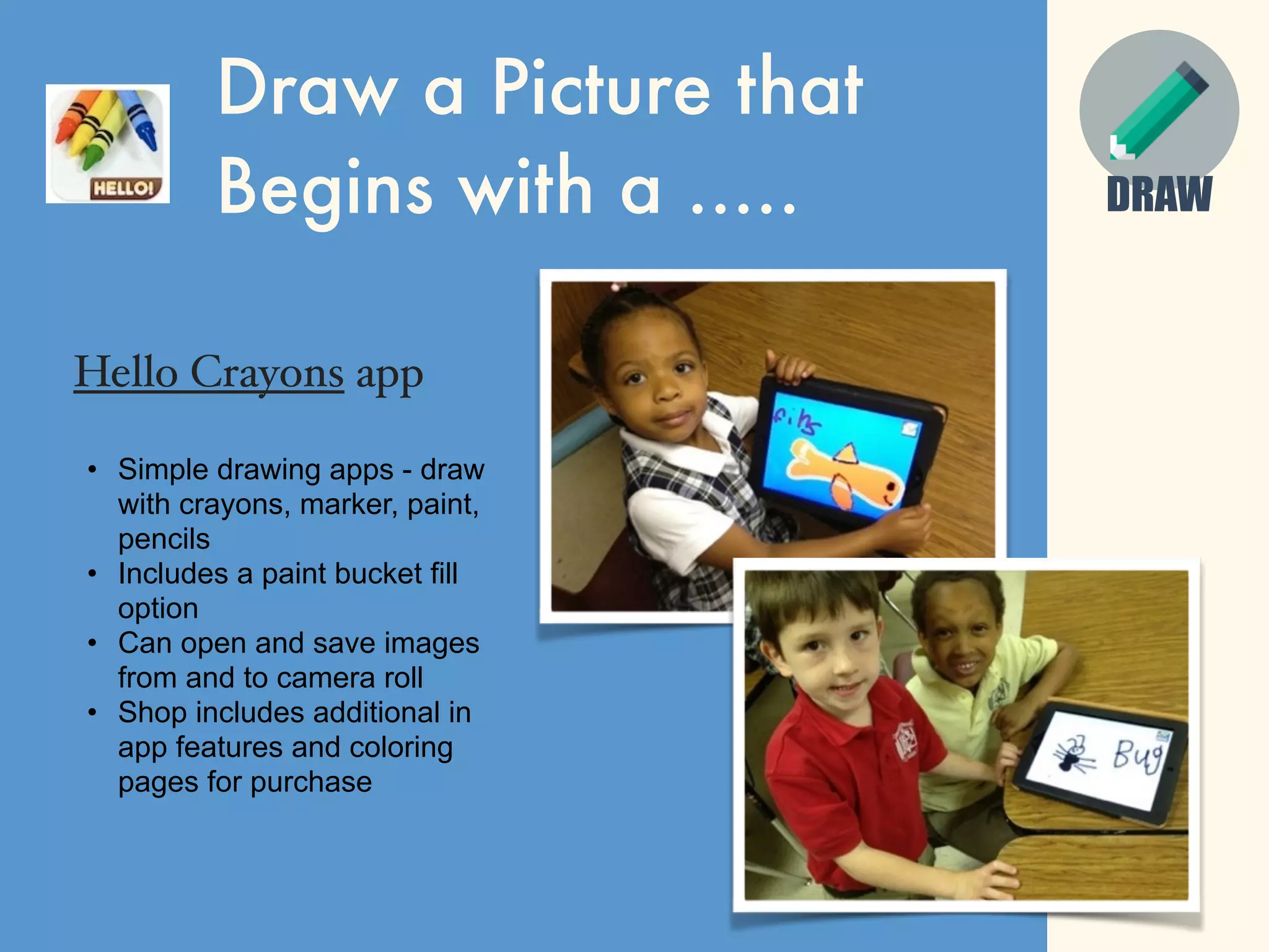 Draw a Picture that
Begins with a .....
Hello Crayons app
• Simple drawing apps - draw
with crayons, marker, paint,
pencils
• Includes a paint bucket fill
option
• Can open and save images
from and to camera roll
• Shop includes additional in
app features and coloring
pages for purchase
DRAW
 