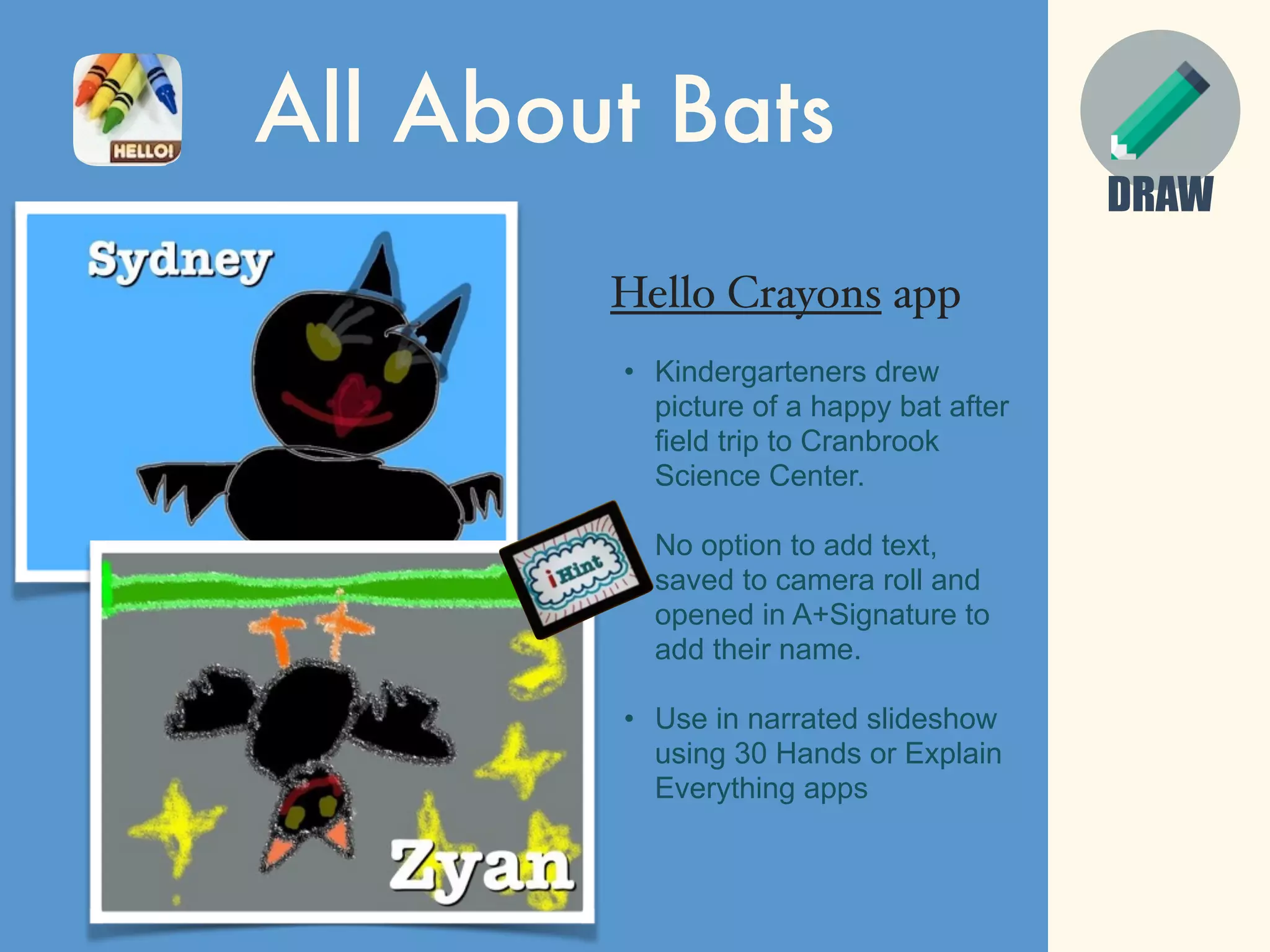 DRAW
All About Bats
Hello Crayons app
• Kindergarteners drew
picture of a happy bat after
field trip to Cranbrook
Science Center.
• No option to add text,
saved to camera roll and
opened in A+Signature to
add their name.
• Use in narrated slideshow
using 30 Hands or Explain
Everything apps
 