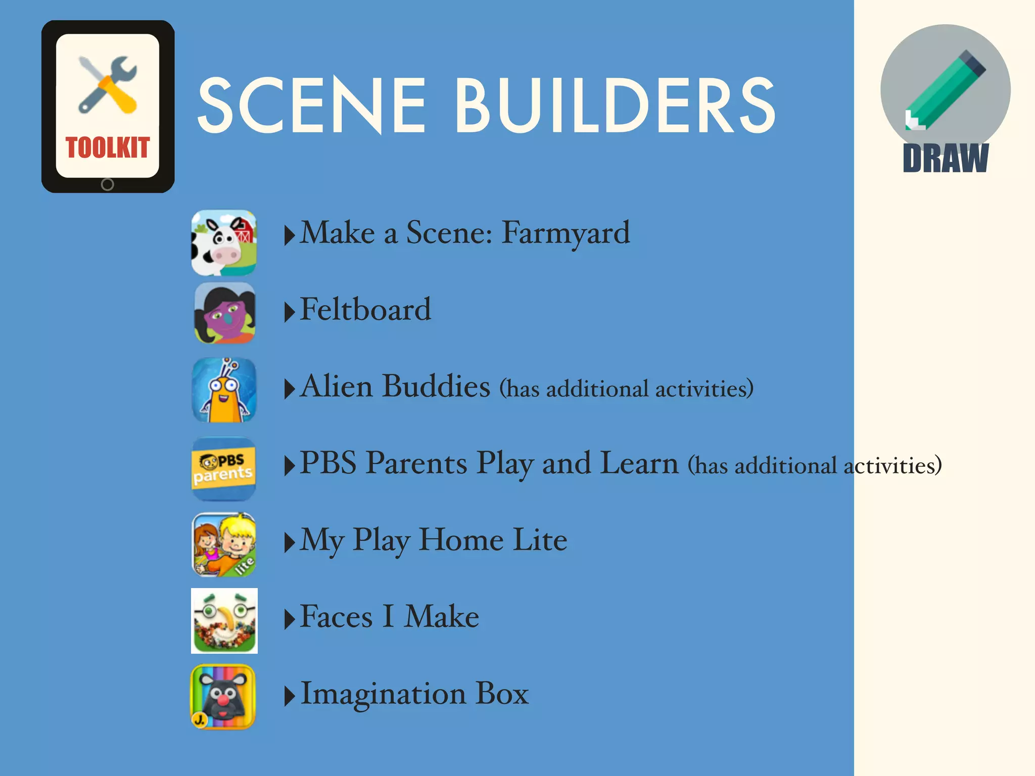 DRAW
SCENE BUILDERS
‣Make a Scene: Farmyard
‣Feltboard
‣Alien Buddies (has additional activities)
‣PBS Parents Play and Learn (has additional activities)
‣My Play Home Lite
‣Faces I Make
‣Imagination Box
TOOLKIT
 