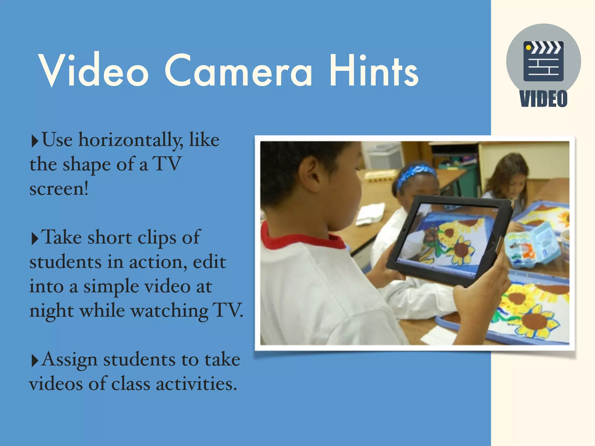 VIDEO
Video Camera Hints
‣Use horizontally, like
the shape of a TV
screen!
‣Take short clips of
students in action, edit
into a simple video at
night while watching TV.
‣Assign students to take
videos of class activities.
 