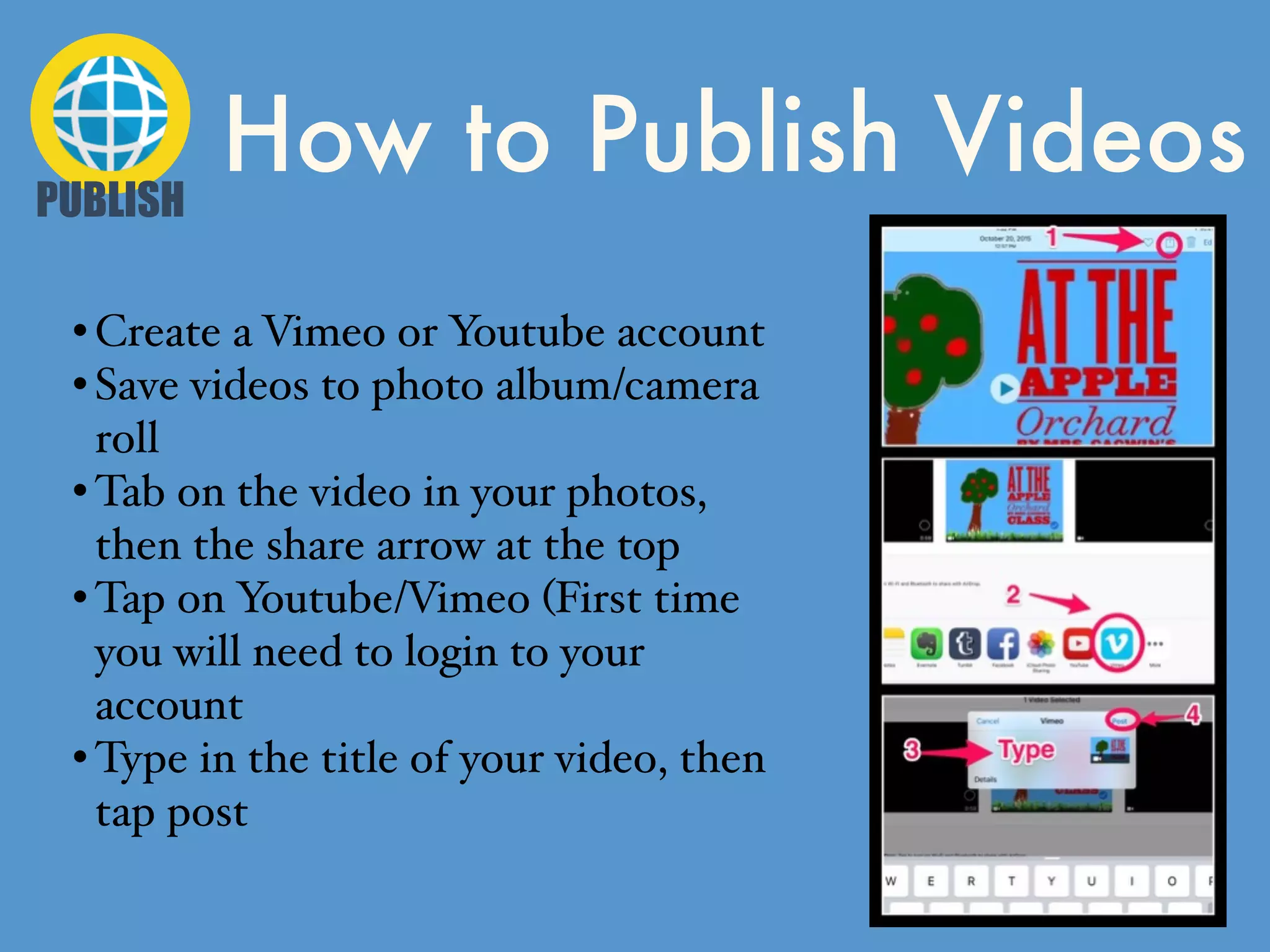 How to Publish VideosPUBLISH
• Create a Vimeo or Youtube account
• Save videos to photo album/camera
roll
• Tab on the video in your photos,
then the share arrow at the top
• Tap on Youtube/Vimeo (First time
you will need to login to your
account
• Type in the title of your video, then
tap post
 