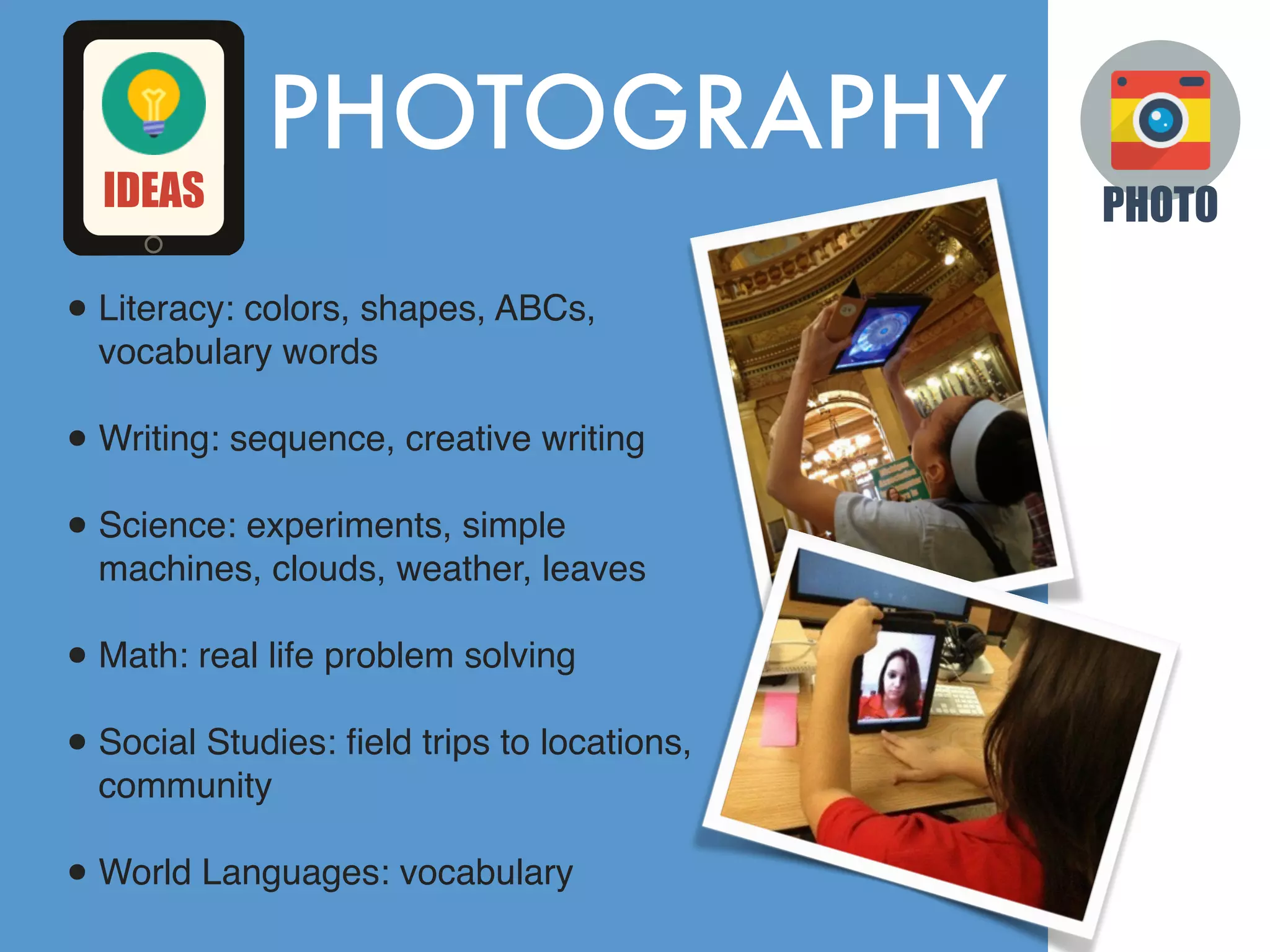 PHOTOGRAPHY
•Literacy: colors, shapes, ABCs,
vocabulary words
•Writing: sequence, creative writing
•Science: experiments, simple
machines, clouds, weather, leaves
•Math: real life problem solving
•Social Studies: ﬁeld trips to locations,
community
•World Languages: vocabulary
PHOTOIDEAS
 
