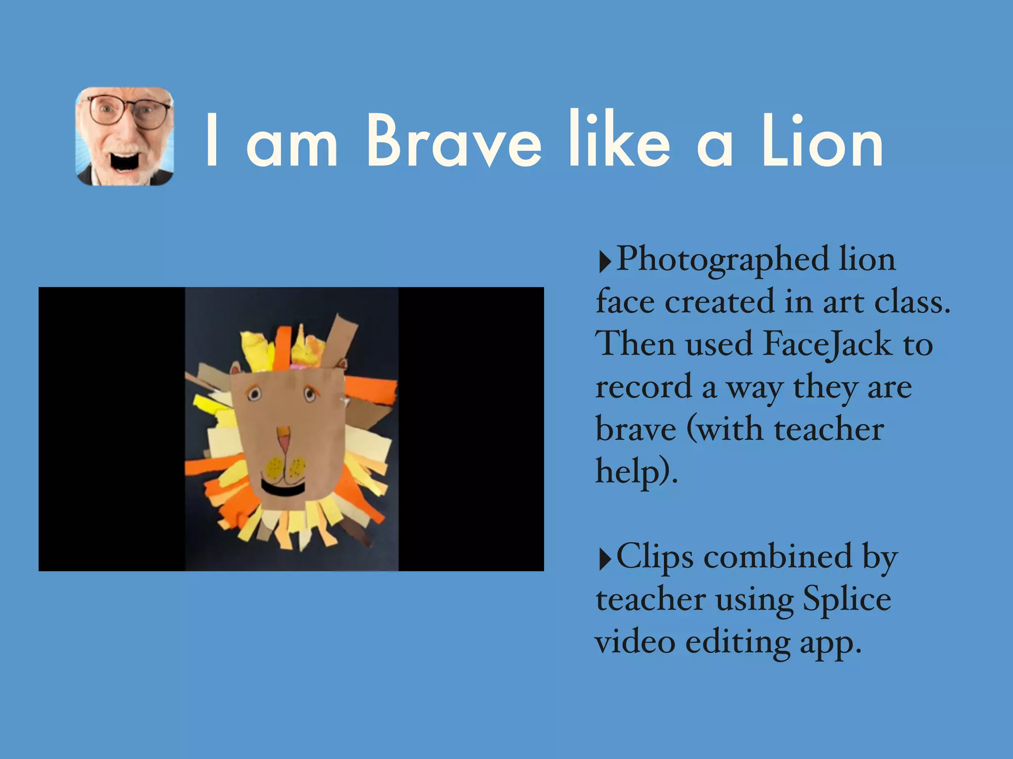 I am Brave like a Lion
‣Photographed lion
face created in art class.
Then used FaceJack to
record a way they are
brave (with teacher
help).
‣Clips combined by
teacher using Splice
video editing app.
 