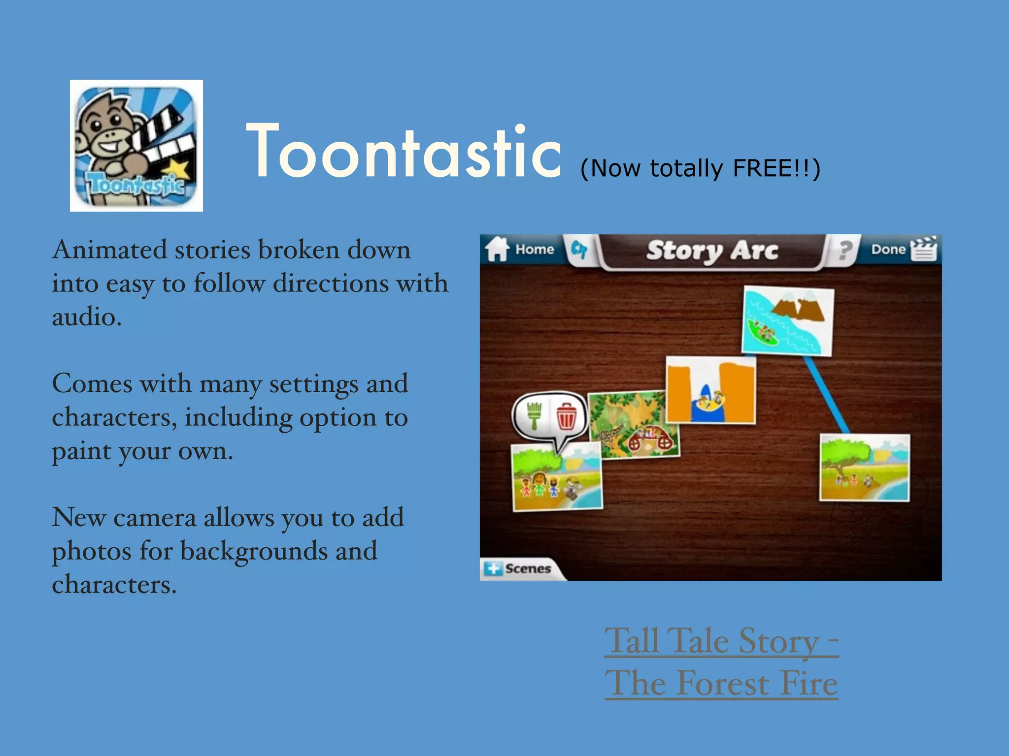 Toontastic (Now totally FREE!!)
Animated stories broken down
into easy to follow directions with
audio.
Comes with many settings and
characters, including option to
paint your own.
New camera allows you to add
photos for backgrounds and
characters.
Tall Tale Story -
The Forest Fire
 
