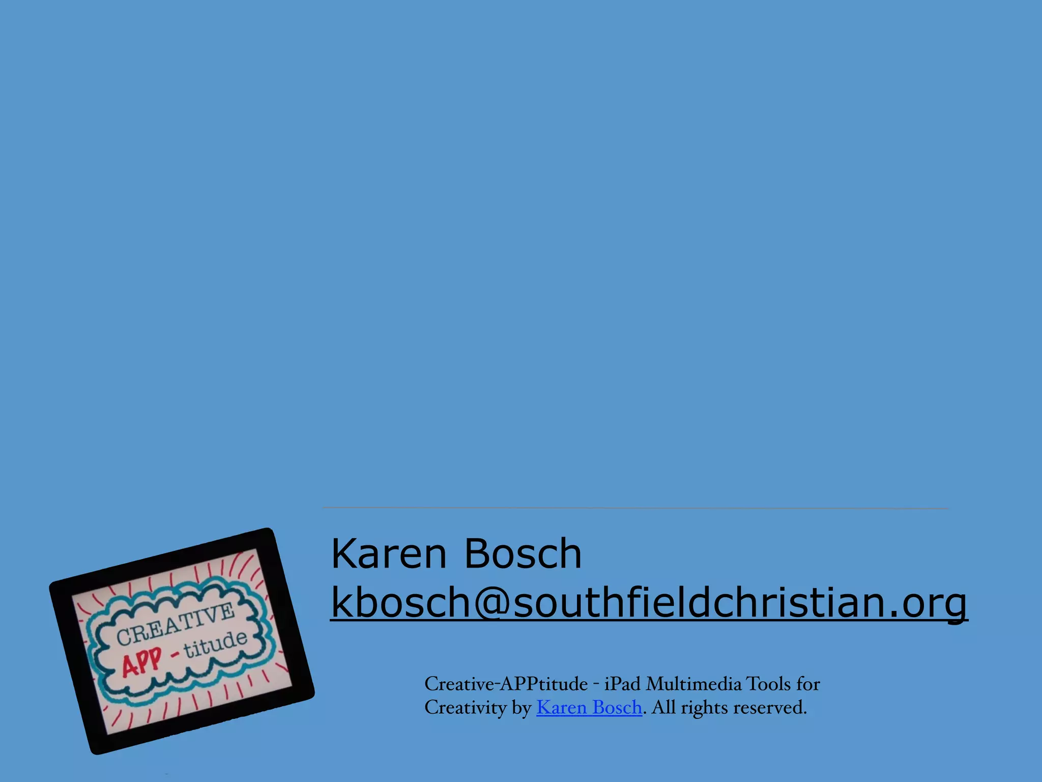 Creative-APPtitude - iPad Multimedia Tools for
Creativity by Karen Bosch. All rights reserved.
Karen Bosch
kbosch@southfieldchristian.org
Want to learn more?  - I love working with educators to help
them explore how to effectively use iPads and other
technology tools to leverage learning and creativity in their
classroom. My consulting sessions are ﬁlled with real and
practical examples from the classroom. Click here for more
information on working with me.
 