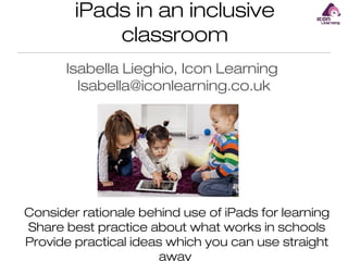 iPads in an inclusive
classroom
Isabella Lieghio, Icon Learning
Isabella@iconlearning.co.uk

Consider rationale behind use of iPads for learning
Share best practice about what works in schools
Provide practical ideas which you can use straight
away

 