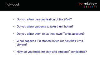 Individual



      • Do you allow personalisation of the iPad?

      • Do you allow students to take them home?

      • Do you allow them to us their own iTunes account?

      • What happens if a student loses (or has their iPad
        stolen)?

      • How do you build the staff and students’ confidence?
 