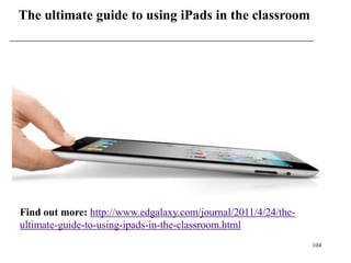The ultimate guide to using iPads in the classroom




Find out more: http://www.edgalaxy.com/journal/2011/4/24/the-
ultimate-guide-to-using-ipads-in-the-classroom.html
                                                                104
 