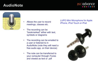 LUPO Mini Microphone for Apple
•   Allows the user to record
                                       iPhone, iPod Touch or iPad
    meetings, classes etc.

•   The recording can be
    “bookmarked” either with text,
    symbols or diagrams

•   The recording can be emailed to
    a user or listened to in
    AudioNote (note they will need a
    free audio app. on their device)

•   The note can be transferred to
    your computer through iTunes
    and viewed as text or .pdf
 