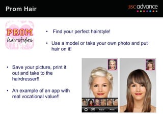 •   Find your perfect hairstyle!

                   • Use a model or take your own photo and put
                     hair on it!


• Save your picture, print it
  out and take to the
  hairdresser!!

• An example of an app with
  real vocational value!!
 