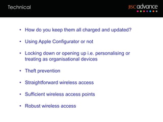 Technical



    • How do you keep them all charged and updated?

    • Using Apple Configurator or not

    • Locking down or opening up i.e. personalising or
      treating as organisational devices

    • Theft prevention

    • Straightforward wireless access

    • Sufficient wireless access points

    • Robust wireless access
 