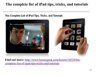 The complete list of iPad tips, tricks, and tutorials




Find out more: http://www.howtogeek.com/howto/14529/the-
complete-list-of-ipad-tips-tricks-and-tutorials

                                                           67
 