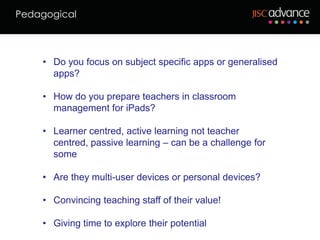 Pedagogical



    • Do you focus on subject specific apps or generalised
      apps?

    • How do you prepare teachers in classroom
      management for iPads?

    • Learner centred, active learning not teacher
      centred, passive learning – can be a challenge for
      some

    • Are they multi-user devices or personal devices?

    • Convincing teaching staff of their value!

    • Giving time to explore their potential
 